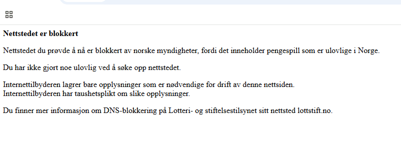 Bilde av teksten som kommer opp dersom du går inn på en blokkert nettside. Det står: Nettstedet er blokkert
Nettstedet du prøvde å nå er blokkert av norske myndigheter, fordi det inneholder pengespill som er ulovlige i Norge.
Du har ikke gjort noe ulovlig ved å søke opp nettstedet.
Internettilbyderen lagrer bare opplysninger som er nødvendige for drift av denne nettsiden.
Internettilbyderen har taushetsplikt om slike opplysninger.
Du finner mer informasjon om DNS-blokkering på Lotteri- og stiftelsestilsynet sitt nettsted lottstift.no.